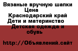 Вязаные вручную шапки › Цена ­ 600 - Краснодарский край Дети и материнство » Детская одежда и обувь   